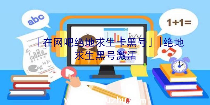 「在网吧绝地求生卡黑号」|绝地求生黑号激活